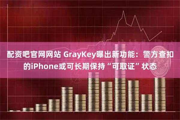 配资吧官网网站 GrayKey曝出新功能：警方查扣的iPhone或可长期保持“可取证”状态